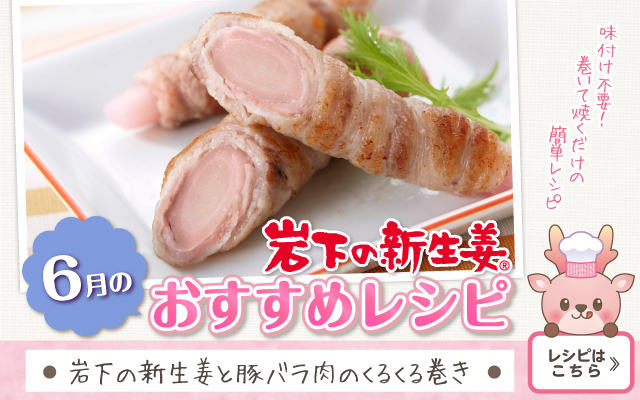 2026年6月のおすすめレシピ「岩下の新生姜と豚バラ肉のくるくる巻き」≫レシピはこちら