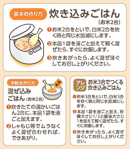●基本の作り方●炊き込みごはん（お米2合）：①米をといで、白米2合を炊くときと同じ水加減にします。②本品1袋を液ごと加えて軽く混ぜ、すぐに炊飯します。③炊きあがったら、よく混ぜほぐしてお召し上がりください。／●手軽な作り方●混ぜ込みごはん（お米2合）：炊きたての温かいごはん2合に、本品1袋を液ごと加えてよく混ぜ合わせればできあがり。／●アレンジ●お米3合でつくる炊き込みごはん：①米をといで、白米3合を炊くときと同じ水加減にします。②本品1袋を液ごと加え、砂糖大さじ1/2、しょうゆ大さじ1を加えて軽く混ぜ、すぐに炊飯します。③炊きあがったら、よく混ぜほぐしてお召し上がりください。