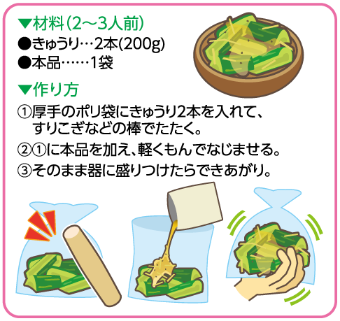 ▼材料（2～3人前）：きゅうり2本（200g）、本品1袋　▼作り方：①厚手のポリ袋にきゅうりを入れて、すりこぎなどの棒でたたく。②①に本品を加え、軽くもんでなじませる。③そのまま器に盛りつけたらできあがり。