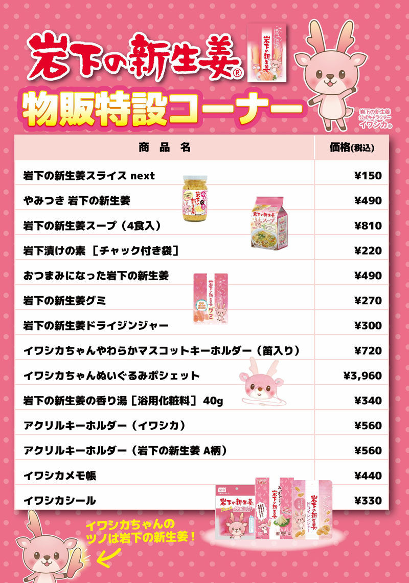岩下の新生姜スライスnext　150円／やみつき岩下の新生姜　490円／岩下の新生姜スープ（4食入）　810円／岩下漬けの素［チャック付き袋］　220円／おつまみになった岩下の新生姜　490円／岩下の新生姜グミ　270円／岩下の新生姜ドライジンジャー　300円／イワシカちゃんやわらかマスコットキーホルダー（笛入り）　720円／イワシカちゃんぬいぐるみポシェット　3960円／岩下の新生姜の香り湯［浴用化粧料］40g　340円／アクリルキーホルダー（イワシカ）　560円／アクリルキーホルダー（岩下の新生姜Ａ柄）　560円／イワシカメモ帳　440円／イワシカシール　330円　※価格は税込みです。