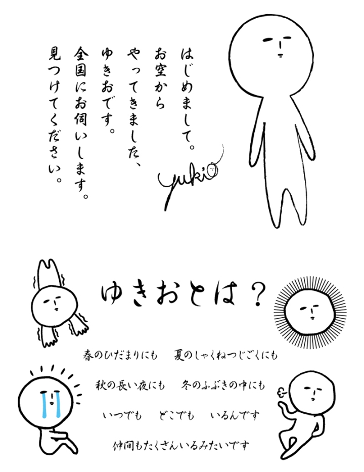 はじめまして。お空からやってきました、ゆきおです。全国にお伺いします。見つけてください。/ゆきおとは?/春のひだまりにも 夏のしゃくねつじごくにも 秋の長い夜にも 冬のふぶきの中にも いつでも どこでも いるんです 仲間もたくさんいるみたいです